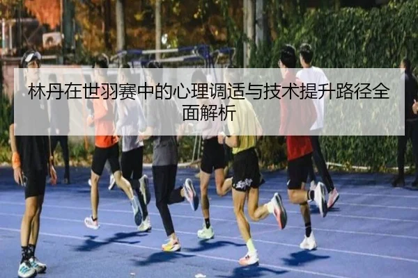 林丹在世羽赛中的心理调适与技术提升路径全面解析