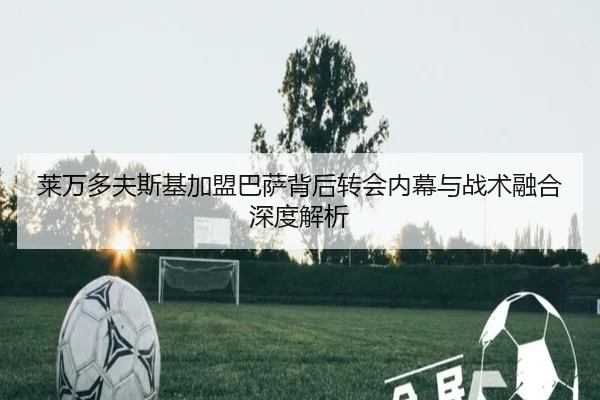 莱万多夫斯基加盟巴萨背后转会内幕与战术融合深度解析